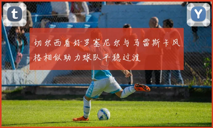 切尔西看好罗塞尼尔与马雷斯卡风格相似助力球队平稳过渡