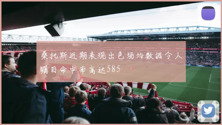 桑托斯近期表现出色场均数据令人瞩目命中率高达585