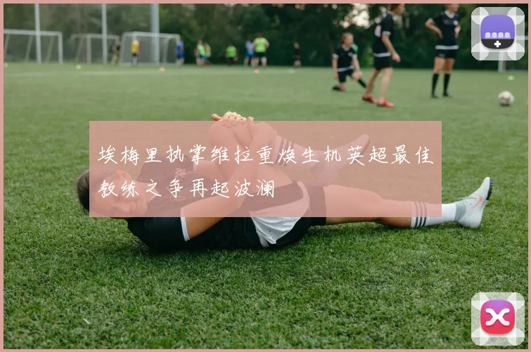 埃梅里执掌维拉重焕生机英超最佳教练之争再起波澜
