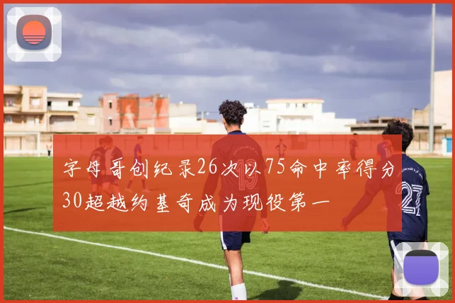 字母哥创纪录26次以75命中率得分30超越约基奇成为现役第一