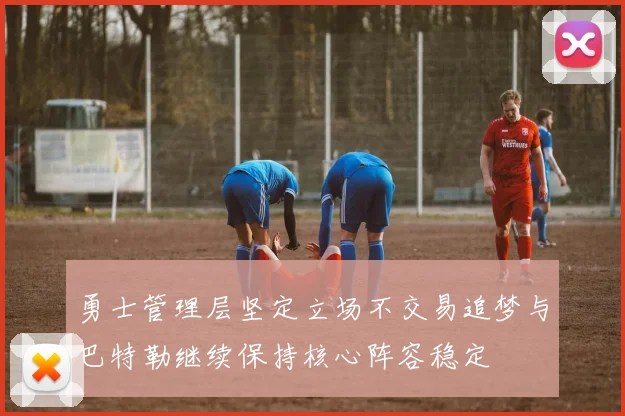 勇士管理层坚定立场不交易追梦与巴特勒继续保持核心阵容稳定