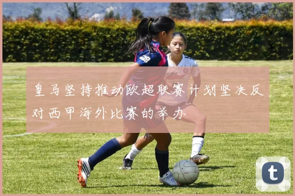 皇马坚持推动欧超联赛计划坚决反对西甲海外比赛的举办