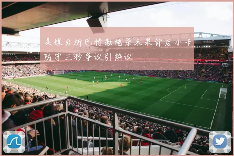 美媒分析巴特勒绝杀未果背后小卡防守三秒争议引热议