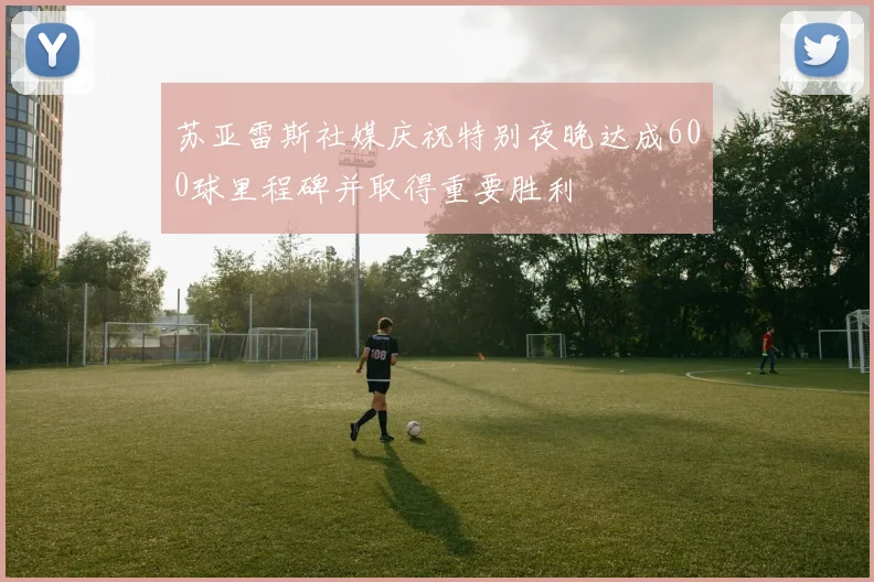 苏亚雷斯社媒庆祝特别夜晚达成600球里程碑并取得重要胜利