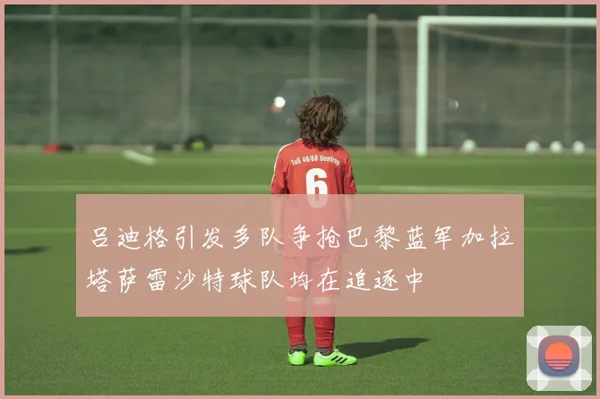 吕迪格引发多队争抢巴黎蓝军加拉塔萨雷沙特球队均在追逐中