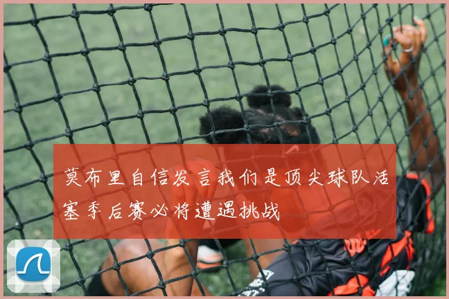 莫布里自信发言我们是顶尖球队活塞季后赛必将遭遇挑战