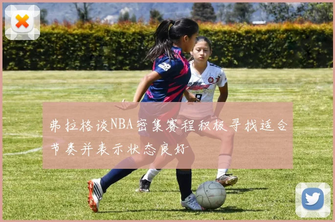 弗拉格谈NBA密集赛程积极寻找适合节奏并表示状态良好