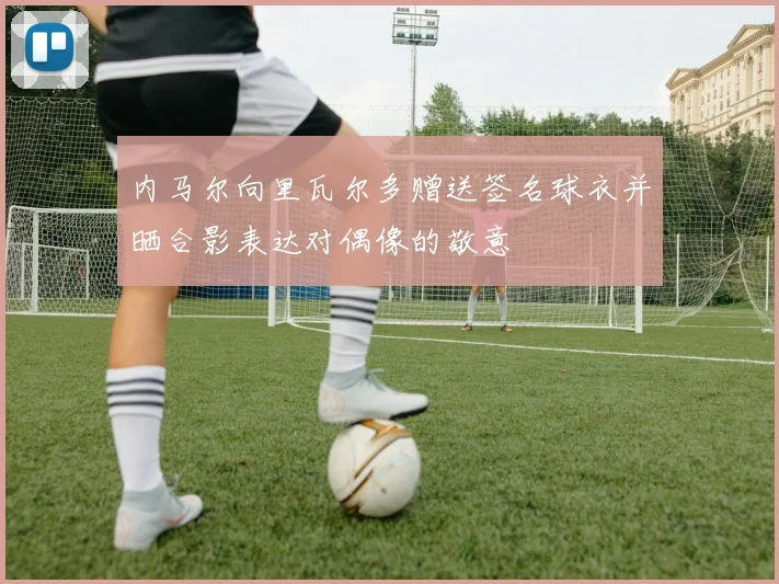 内马尔向里瓦尔多赠送签名球衣并晒合影表达对偶像的敬意