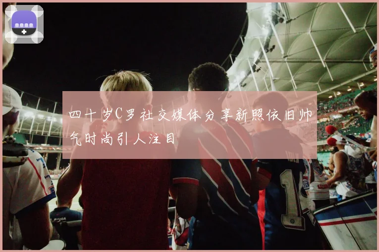 四十岁C罗社交媒体分享新照依旧帅气时尚引人注目